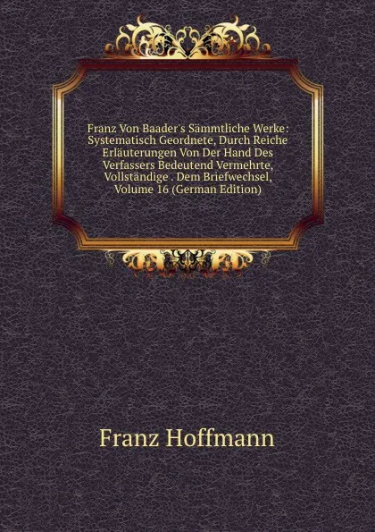 Обложка книги Franz Von Baader.s Sammtliche Werke: Systematisch Geordnete, Durch Reiche Erlauterungen Von Der Hand Des Verfassers Bedeutend Vermehrte, Vollstandige . Dem Briefwechsel, Volume 16 (German Edition), Franz Hoffmann