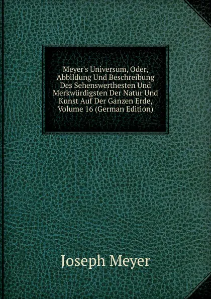 Обложка книги Meyer.s Universum, Oder, Abbildung Und Beschreibung Des Sehenswerthesten Und Merkwurdigsten Der Natur Und Kunst Auf Der Ganzen Erde, Volume 16 (German Edition), Joseph Meyer