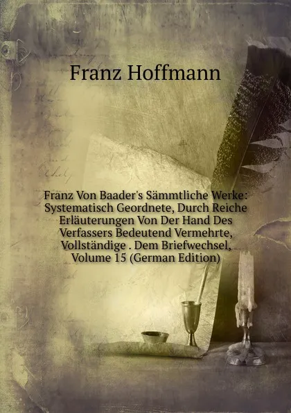 Обложка книги Franz Von Baader.s Sammtliche Werke: Systematisch Geordnete, Durch Reiche Erlauterungen Von Der Hand Des Verfassers Bedeutend Vermehrte, Vollstandige . Dem Briefwechsel, Volume 15 (German Edition), Franz Hoffmann