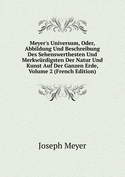 Обложка книги Meyer.s Universum, Oder, Abbildung Und Beschreibung Des Sehenswerthesten Und Merkwurdigsten Der Natur Und Kunst Auf Der Ganzen Erde, Volume 2 (French Edition), Joseph Meyer