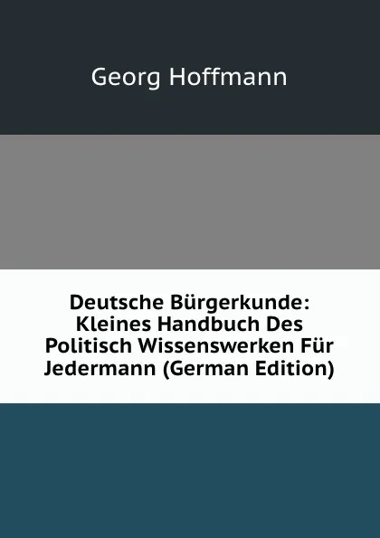 Обложка книги Deutsche Burgerkunde: Kleines Handbuch Des Politisch Wissenswerken Fur Jedermann (German Edition), Georg Hoffmann