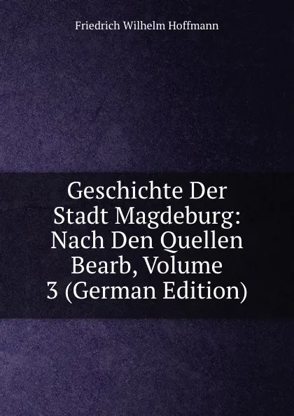 Обложка книги Geschichte Der Stadt Magdeburg: Nach Den Quellen Bearb, Volume 3 (German Edition), Friedrich Wilhelm Hoffmann