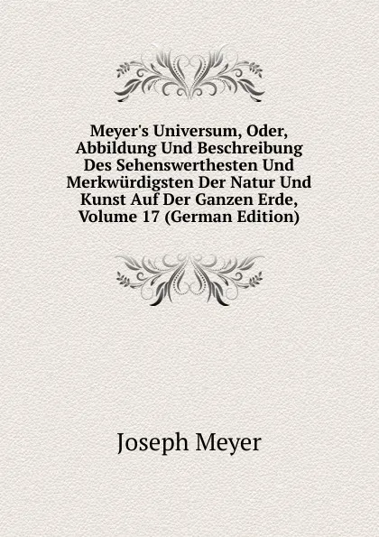 Обложка книги Meyer.s Universum, Oder, Abbildung Und Beschreibung Des Sehenswerthesten Und Merkwurdigsten Der Natur Und Kunst Auf Der Ganzen Erde, Volume 17 (German Edition), Joseph Meyer