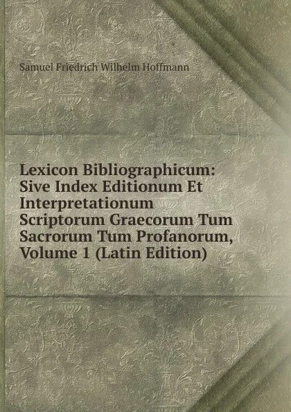 Обложка книги Lexicon Bibliographicum: Sive Index Editionum Et Interpretationum Scriptorum Graecorum Tum Sacrorum Tum Profanorum, Volume 1 (Latin Edition), Samuel Friedrich Wilhelm Hoffmann