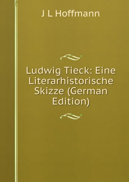 Обложка книги Ludwig Tieck: Eine Literarhistorische Skizze (German Edition), J L Hoffmann