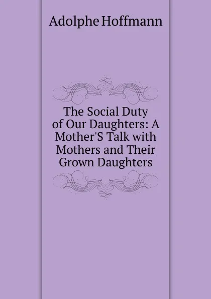 Обложка книги The Social Duty of Our Daughters: A Mother.S Talk with Mothers and Their Grown Daughters, Adolphe Hoffmann