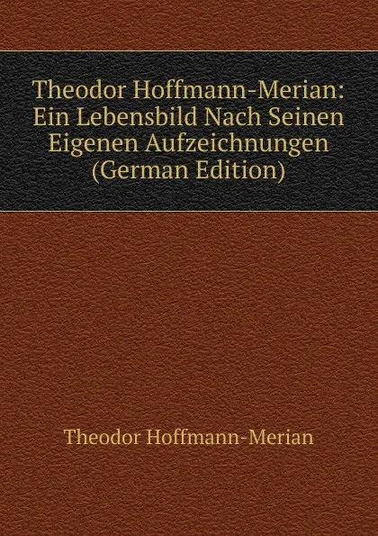 Обложка книги Theodor Hoffmann-Merian: Ein Lebensbild Nach Seinen Eigenen Aufzeichnungen (German Edition), Theodor Hoffmann-Merian