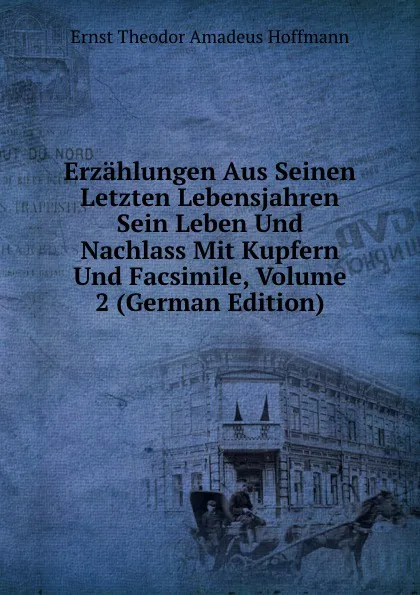 Обложка книги Erzahlungen Aus Seinen Letzten Lebensjahren Sein Leben Und Nachlass Mit Kupfern Und Facsimile, Volume 2 (German Edition), Ernst Theodor Amadeus Hoffmann