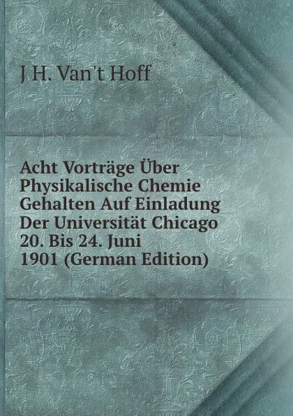 Обложка книги Acht Vortrage Uber Physikalische Chemie Gehalten Auf Einladung Der Universitat Chicago 20. Bis 24. Juni 1901 (German Edition), J H. Van't Hoff