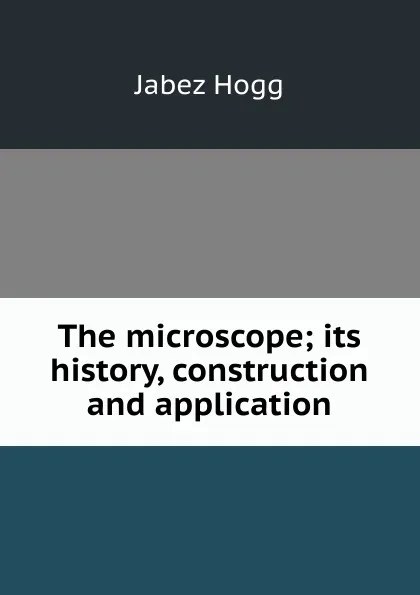 Обложка книги The microscope; its history, construction and application, Jabez Hogg