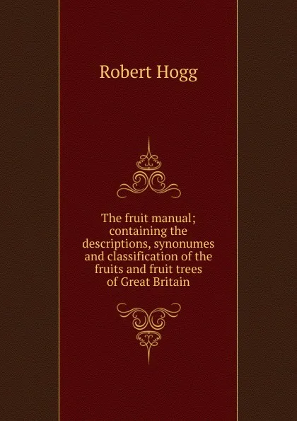 Обложка книги The fruit manual; containing the descriptions, synonumes and classification of the fruits and fruit trees of Great Britain, Robert Hogg