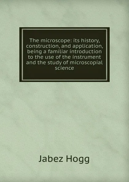 Обложка книги The microscope: its history, construction, and application, being a familiar introduction to the use of the instrument and the study of microscopial science, Jabez Hogg