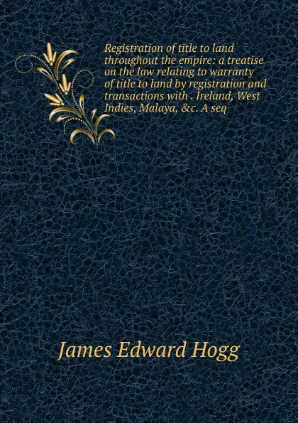 Обложка книги Registration of title to land throughout the empire: a treatise on the law relating to warranty of title to land by registration and transactions with . Ireland, West Indies, Malaya, .c. A seq, James Edward Hogg