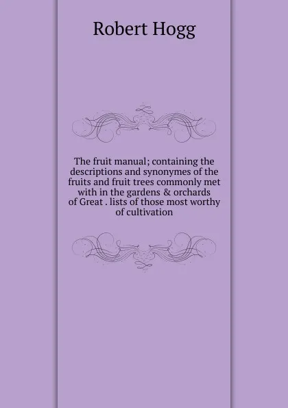 Обложка книги The fruit manual; containing the descriptions and synonymes of the fruits and fruit trees commonly met with in the gardens . orchards of Great . lists of those most worthy of cultivation, Robert Hogg