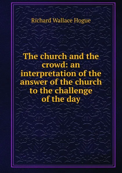 Обложка книги The church and the crowd: an interpretation of the answer of the church to the challenge of the day, Richard Wallace Hogue