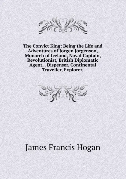 Обложка книги The Convict King: Being the Life and Adventures of Jorgen Jorgenson, Monarch of Iceland, Naval Captain, Revolutionist, British Diplomatic Agent, . Dispenser, Continental Traveller, Explorer,, James Francis Hogan