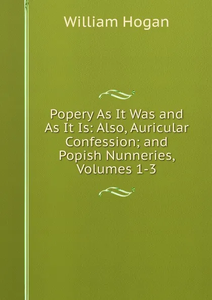 Обложка книги Popery As It Was and As It Is: Also, Auricular Confession; and Popish Nunneries, Volumes 1-3, William Hogan