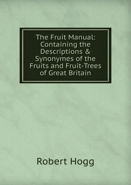 Обложка книги The Fruit Manual: Containing the Descriptions . Synonymes of the Fruits and Fruit-Trees of Great Britain, Robert Hogg