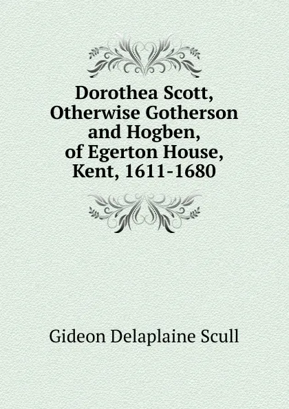 Обложка книги Dorothea Scott, Otherwise Gotherson and Hogben, of Egerton House, Kent, 1611-1680, Gideon Delaplaine Scull