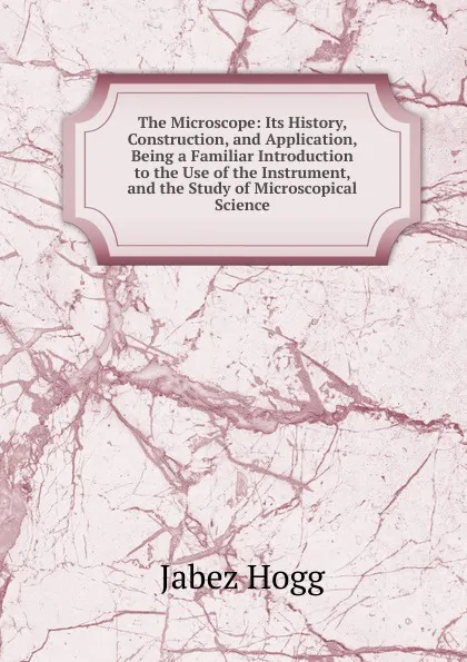 Обложка книги The Microscope: Its History, Construction, and Application, Being a Familiar Introduction to the Use of the Instrument, and the Study of Microscopical Science, Jabez Hogg