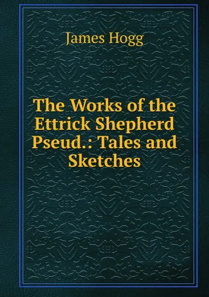 Обложка книги The Works of the Ettrick Shepherd Pseud.: Tales and Sketches, Hogg James