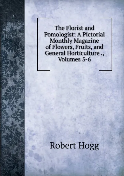 Обложка книги The Florist and Pomologist: A Pictorial Monthly Magazine of Flowers, Fruits, and General Horticulture ., Volumes 5-6, Robert Hogg