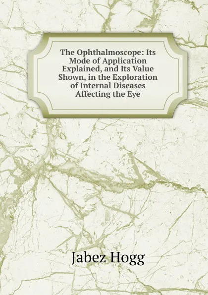 Обложка книги The Ophthalmoscope: Its Mode of Application Explained, and Its Value Shown, in the Exploration of Internal Diseases Affecting the Eye, Jabez Hogg