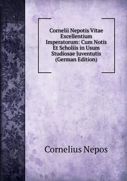 Обложка книги Cornelii Nepotis Vitae Excellentium Imperatorum: Cum Notis Et Scholiis in Usum Studiosae Juventutis (German Edition), Cornelius Nepos