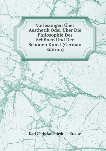 Обложка книги Vorlesungen Uber Aesthetik Oder Uber Die Philosophie Des Schonen Und Der Schonen Kunst (German Edition), Karl Christian Friedrich Krause