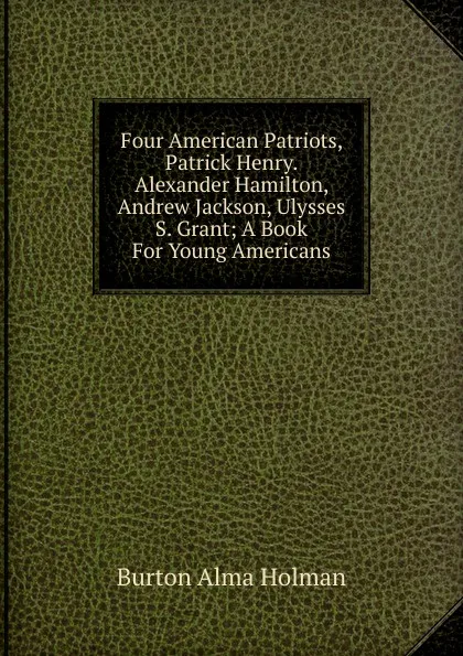 Обложка книги Four American Patriots, Patrick Henry. Alexander Hamilton, Andrew Jackson, Ulysses S. Grant; A Book For Young Americans, Alma Holman Burton