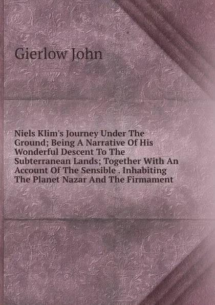 Обложка книги Niels Klim.s Journey Under The Ground; Being A Narrative Of His Wonderful Descent To The Subterranean Lands; Together With An Account Of The Sensible . Inhabiting The Planet Nazar And The Firmament, Gierlow John