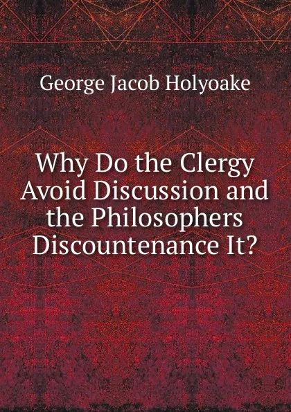 Обложка книги Why Do the Clergy Avoid Discussion and the Philosophers Discountenance It., Holyoake George Jacob