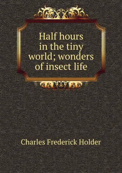 Обложка книги Half hours in the tiny world; wonders of insect life, Charles Frederick Holder