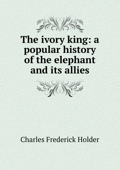 Обложка книги The ivory king: a popular history of the elephant and its allies, Charles Frederick Holder