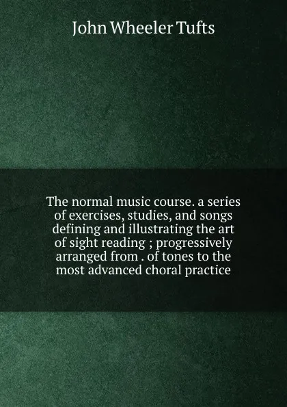 Обложка книги The normal music course. a series of exercises, studies, and songs defining and illustrating the art of sight reading ; progressively arranged from . of tones to the most advanced choral practice, John Wheeler Tufts