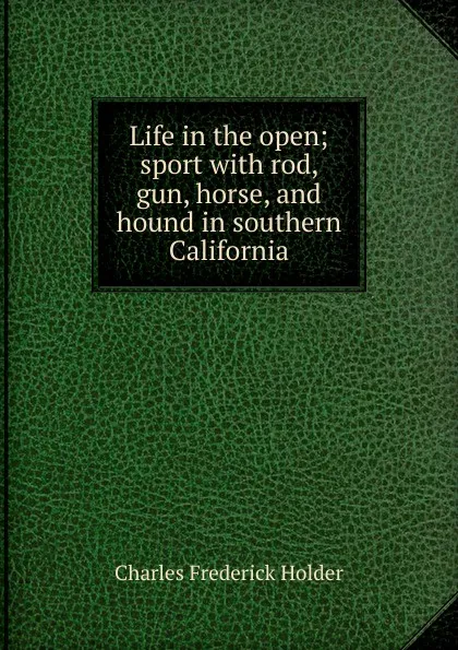 Обложка книги Life in the open; sport with rod, gun, horse, and hound in southern California, Charles Frederick Holder