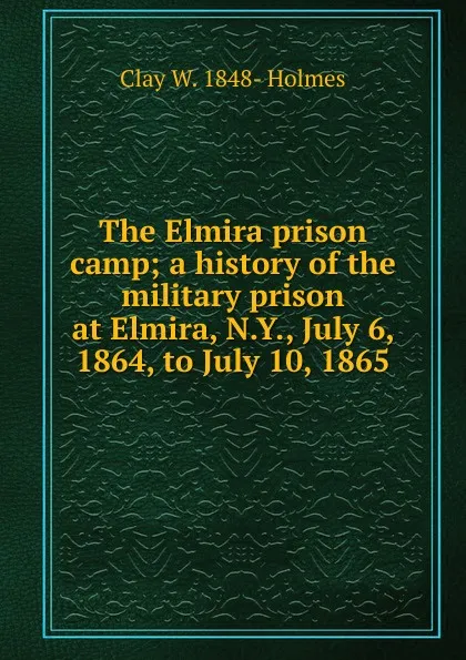 Обложка книги The Elmira prison camp; a history of the military prison at Elmira, N.Y., July 6, 1864, to July 10, 1865, Clay W. 1848- Holmes