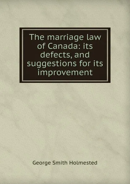 Обложка книги The marriage law of Canada: its defects, and suggestions for its improvement, George Smith Holmested