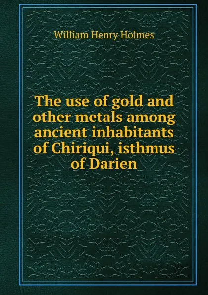 Обложка книги The use of gold and other metals among ancient inhabitants of Chiriqui, isthmus of Darien, Holmes William Henry