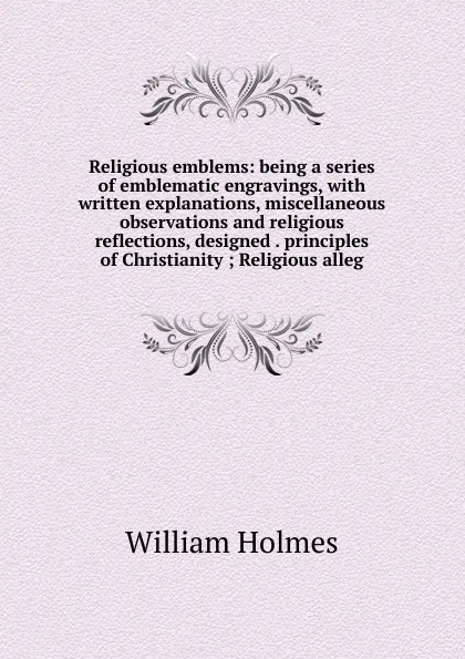 Обложка книги Religious emblems: being a series of emblematic engravings, with written explanations, miscellaneous observations and religious reflections, designed . principles of Christianity ; Religious alleg, William Holmes