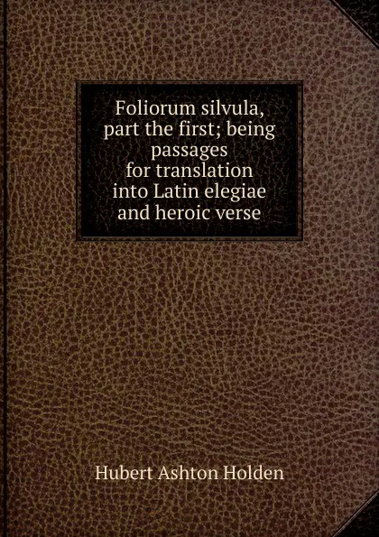Обложка книги Foliorum silvula, part the first; being passages for translation into Latin elegiae and heroic verse, Hubert Ashton Holden