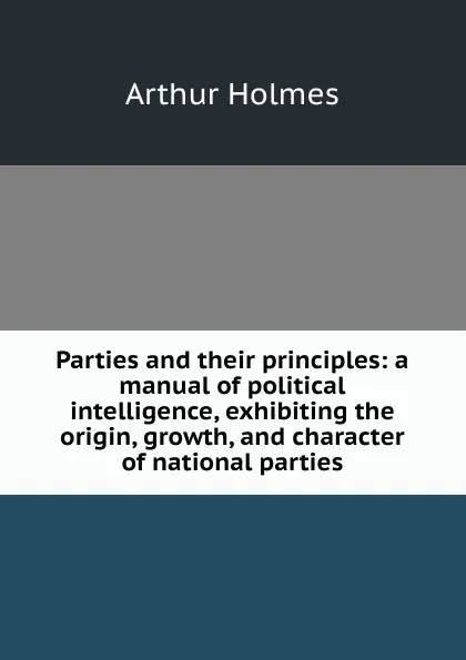 Обложка книги Parties and their principles: a manual of political intelligence, exhibiting the origin, growth, and character of national parties, Arthur Holmes