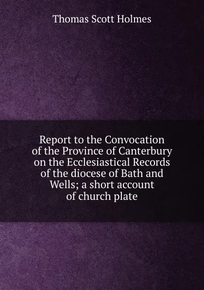 Обложка книги Report to the Convocation of the Province of Canterbury on the Ecclesiastical Records of the diocese of Bath and Wells; a short account of church plate, Thomas Scott Holmes