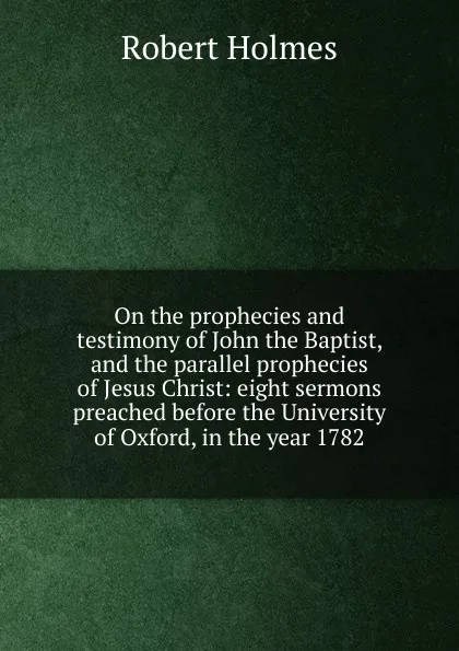 Обложка книги On the prophecies and testimony of John the Baptist, and the parallel prophecies of Jesus Christ: eight sermons preached before the University of Oxford, in the year 1782, Robert Holmes