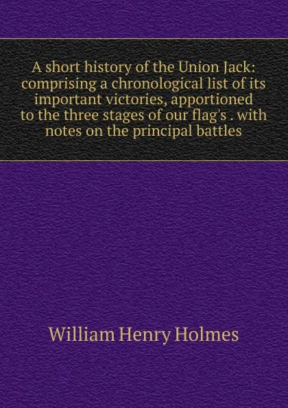 Обложка книги A short history of the Union Jack: comprising a chronological list of its important victories, apportioned to the three stages of our flag.s . with notes on the principal battles, Holmes William Henry