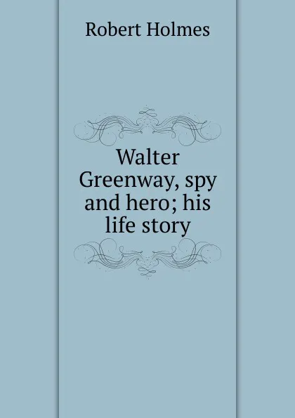 Обложка книги Walter Greenway, spy and hero; his life story, Robert Holmes