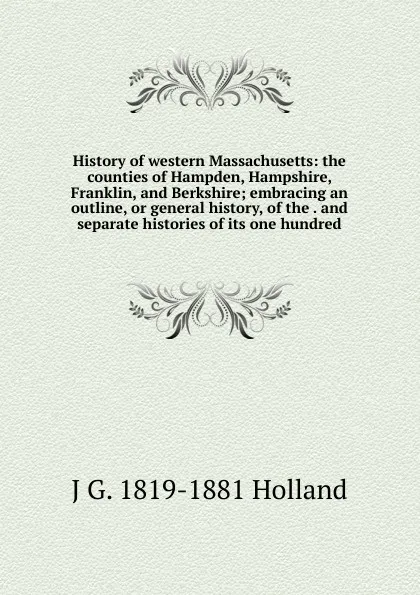 Обложка книги History of western Massachusetts: the counties of Hampden, Hampshire, Franklin, and Berkshire; embracing an outline, or general history, of the . and separate histories of its one hundred, J G. 1819-1881 Holland