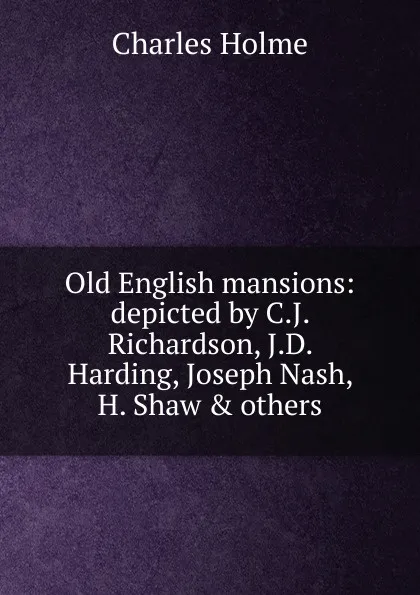 Обложка книги Old English mansions: depicted by C.J. Richardson, J.D. Harding, Joseph Nash, H. Shaw . others, Charles Holme