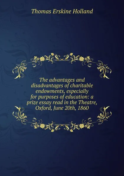 Обложка книги The advantages and disadvantages of charitable endowments, especially for purposes of education: a prize essay read in the Theatre, Oxford, June 20th, 1860, Thomas Erskine Holland