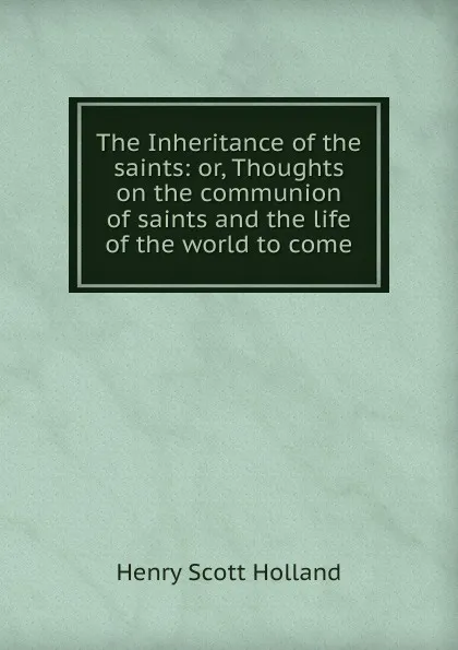 Обложка книги The Inheritance of the saints: or, Thoughts on the communion of saints and the life of the world to come, Henry Scott Holland